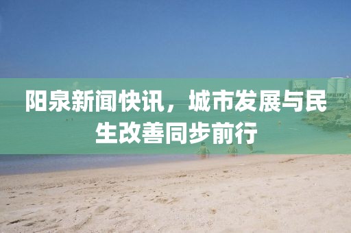 阳泉新闻快讯，城市发展与民生改善同步前行