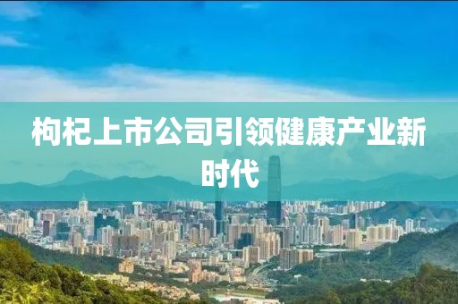 枸杞上市公司引领健康产业新时代