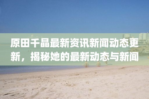原田千晶最新资讯新闻动态更新，揭秘她的最新动态与新闻