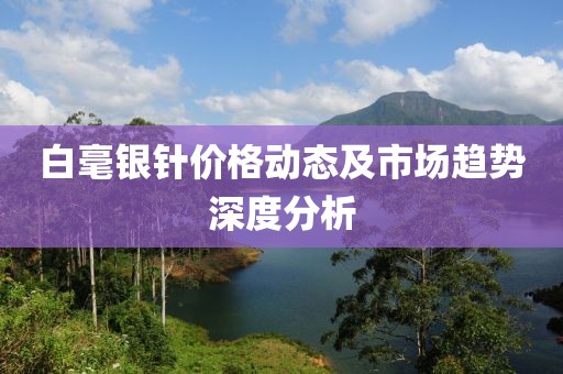 白毫银针价格动态及市场趋势深度分析