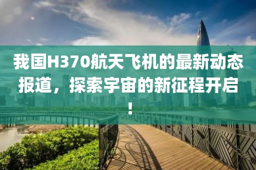 我国H370航天飞机的最新动态报道，探索宇宙的新征程开启！