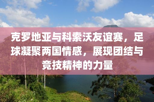 克罗地亚与科索沃友谊赛，足球凝聚两国情感，展现团结与竞技精神的力量