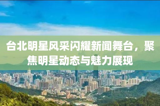台北明星风采闪耀新闻舞台，聚焦明星动态与魅力展现