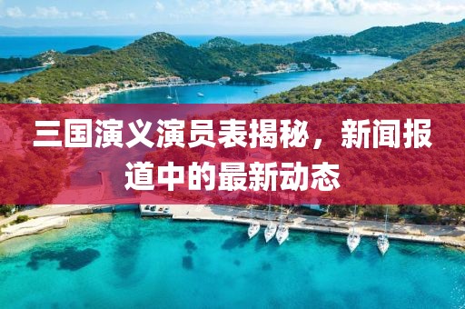 三国演义演员表揭秘，新闻报道中的最新动态