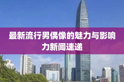 最新流行男偶像的魅力与影响力新闻速递