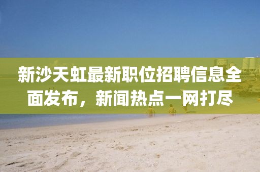 新沙天虹最新职位招聘信息全面发布，新闻热点一网打尽