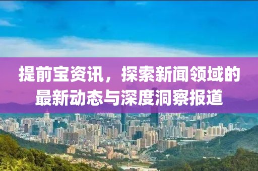 提前宝资讯，探索新闻领域的最新动态与深度洞察报道