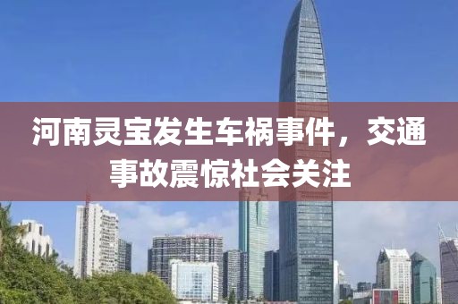 河南灵宝发生车祸事件，交通事故震惊社会关注
