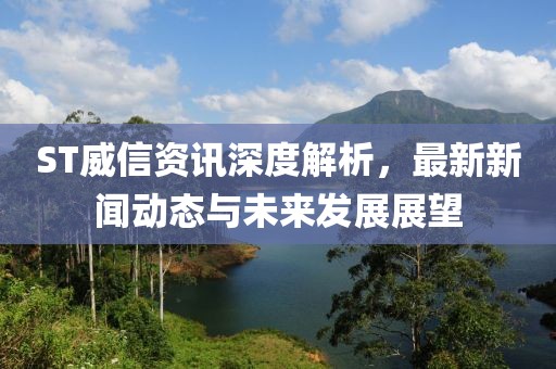 ST威信资讯深度解析，最新新闻动态与未来发展展望