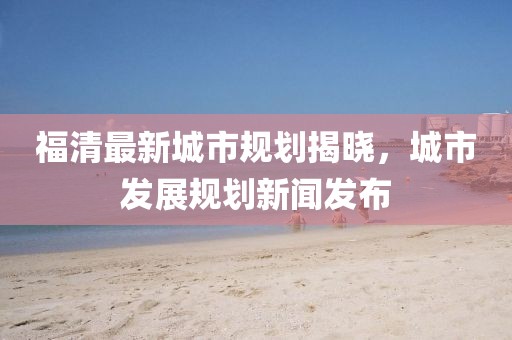 福清最新城市规划揭晓，城市发展规划新闻发布