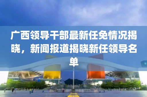 广西领导干部最新任免情况揭晓，新闻报道揭晓新任领导名单