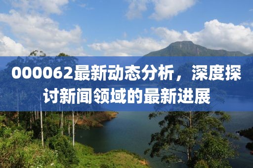 000062最新动态分析，深度探讨新闻领域的最新进展