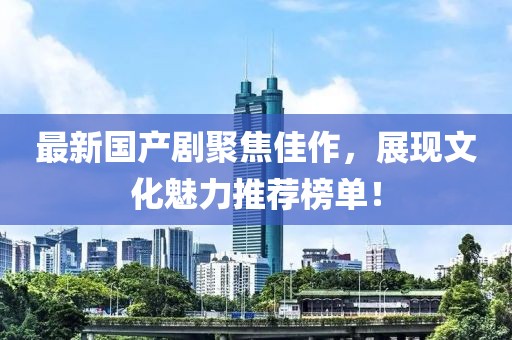 最新国产剧聚焦佳作，展现文化魅力推荐榜单！