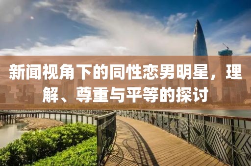 新闻视角下的同性恋男明星，理解、尊重与平等的探讨