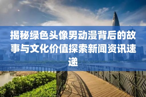 揭秘绿色头像男动漫背后的故事与文化价值探索新闻资讯速递
