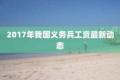 2017年我国义务兵工资最新动态