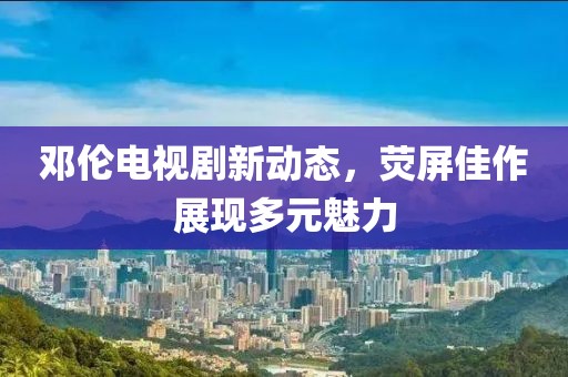 邓伦电视剧新动态，荧屏佳作展现多元魅力