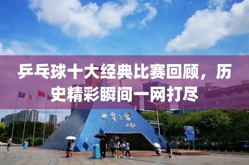乒乓球十大经典比赛回顾，历史精彩瞬间一网打尽