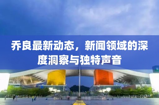 乔良最新动态，新闻领域的深度洞察与独特声音