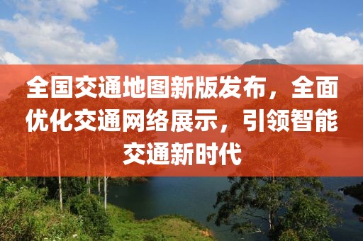 全国交通地图新版发布，全面优化交通网络展示，引领智能交通新时代