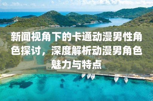 新闻视角下的卡通动漫男性角色探讨，深度解析动漫男角色魅力与特点
