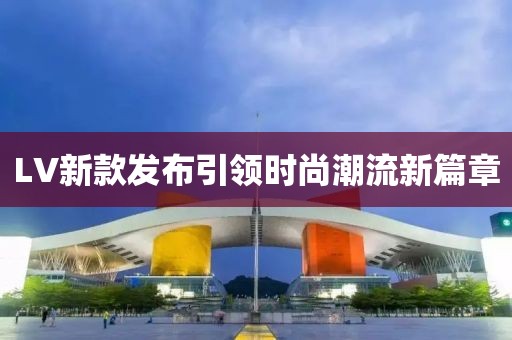 LV新款发布引领时尚潮流新篇章