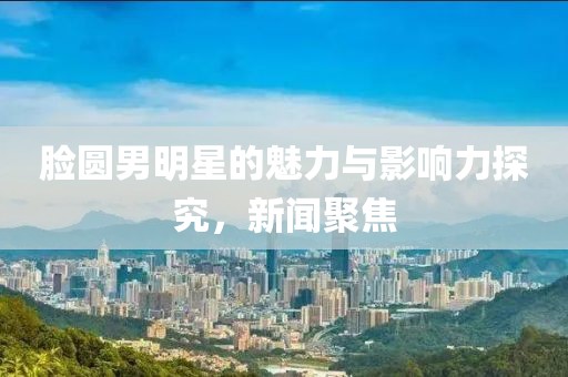 脸圆男明星的魅力与影响力探究，新闻聚焦