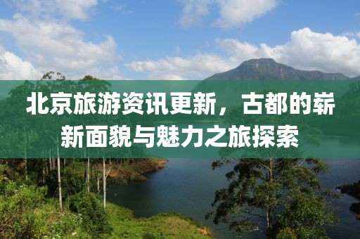 北京旅游资讯更新，古都的崭新面貌与魅力之旅探索