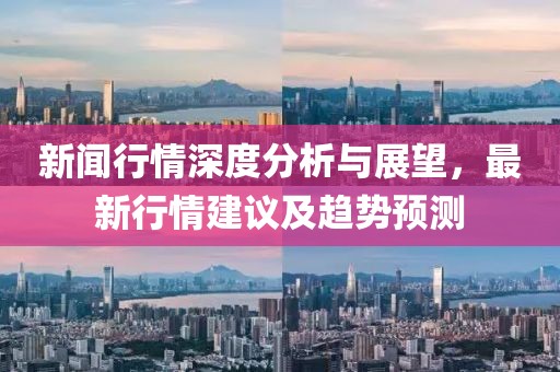 新闻行情深度分析与展望，最新行情建议及趋势预测