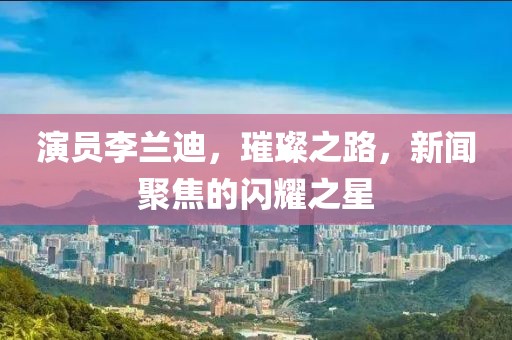 演员李兰迪，璀璨之路，新闻聚焦的闪耀之星