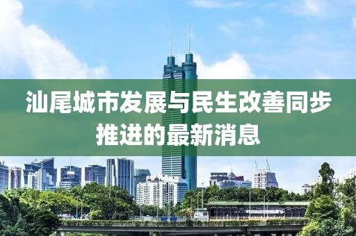 汕尾城市发展与民生改善同步推进的最新消息