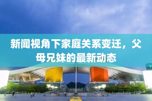 新闻视角下家庭关系变迁，父母兄妹的最新动态