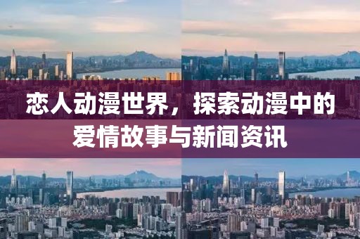 恋人动漫世界，探索动漫中的爱情故事与新闻资讯