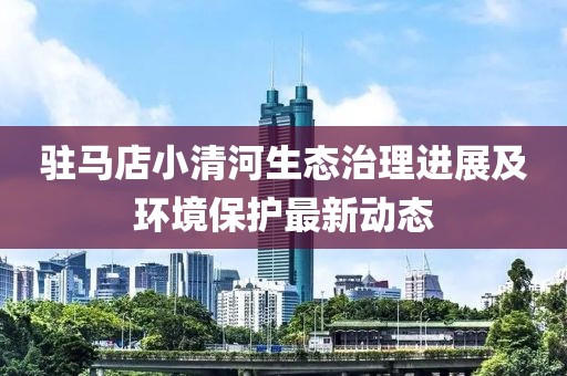 驻马店小清河生态治理进展及环境保护最新动态