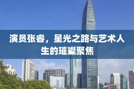 演员张睿，星光之路与艺术人生的璀璨聚焦
