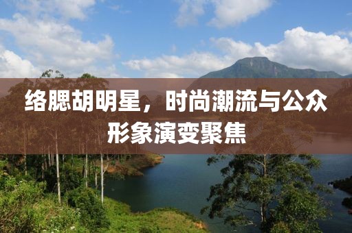 络腮胡明星，时尚潮流与公众形象演变聚焦