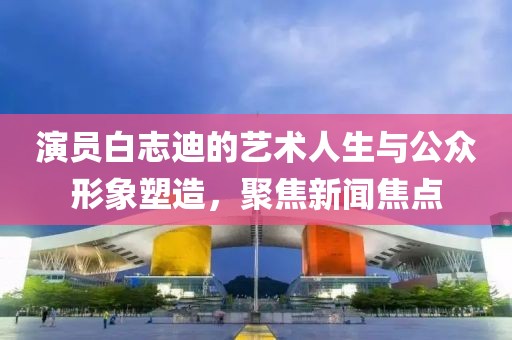 演员白志迪的艺术人生与公众形象塑造，聚焦新闻焦点