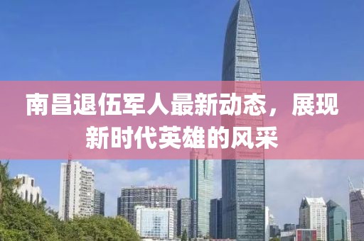 南昌退伍军人最新动态，展现新时代英雄的风采