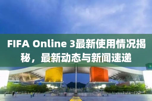 FIFA Online 3最新使用情况揭秘，最新动态与新闻速递