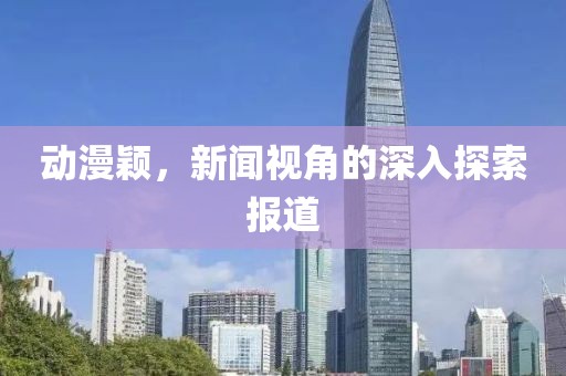 动漫颖，新闻视角的深入探索报道