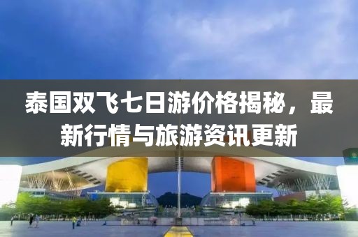 泰国双飞七日游价格揭秘，最新行情与旅游资讯更新