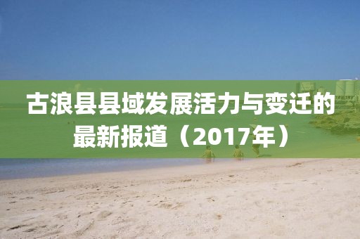 古浪县县域发展活力与变迁的最新报道（2017年）