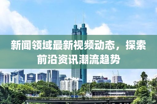 新闻领域最新视频动态，探索前沿资讯潮流趋势