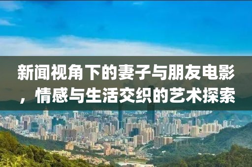 新闻视角下的妻子与朋友电影，情感与生活交织的艺术探索