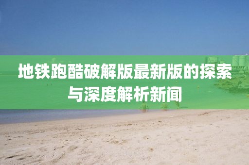 地铁跑酷破解版最新版的探索与深度解析新闻