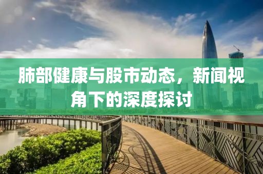 肺部健康与股市动态，新闻视角下的深度探讨