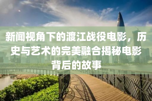 新闻视角下的渡江战役电影，历史与艺术的完美融合揭秘电影背后的故事