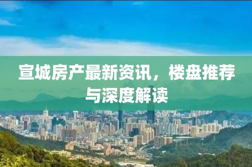宣城房产最新资讯，楼盘推荐与深度解读