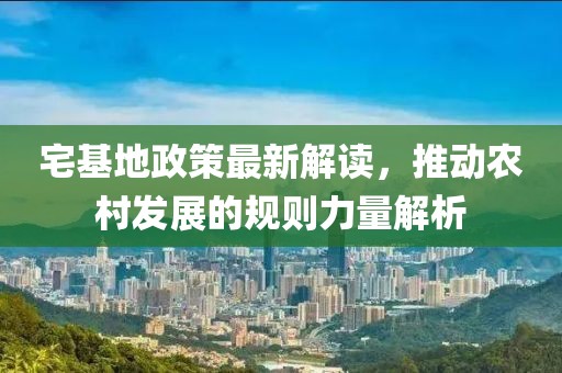 宅基地政策最新解读，推动农村发展的规则力量解析