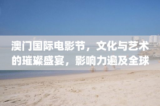澳门国际电影节，文化与艺术的璀璨盛宴，影响力遍及全球